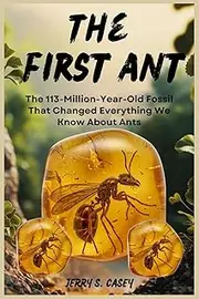The First Ant: The 113-Million-Year-Old Fossil That Changed Everything We Know About Ants