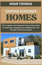 Shipping Container Home: The Complete and Updated Step by Step Guide to Planning, Designing and Building Your Eco friendly and Dream Homes
