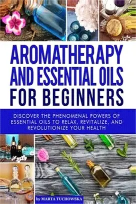 Aromatherapy and Essential Oils for Beginners ― Discover the Phenomenal Powers of Essential Oils to Relax, Revitalize, and Revolutionize Your Health