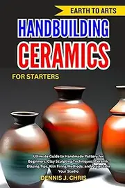 EARTH TO ARTS HANDBUILDING CERAMICS FOR STARTERS: Ultimate Guide to Handmade Pottery for Beginners, Clay Sculpting Techniques, Ceramic Glazing Tips, Kiln Firing Methods, and Projects in Your Studio