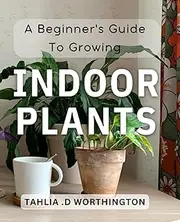 A Beginner's Guide To Growing Indoor Plants: From Seedlings to Blossoming: A Comprehensive Manual for Indoor Plant Care