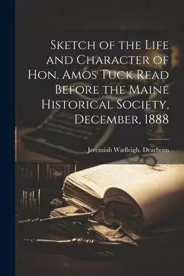 Sketch of the Life and Character of Hon. Amos Tuck Read Before the Maine Historical Society, December, 1888