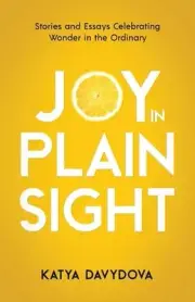 Joy in Plain Sight: Stories and Essays Celebrating Wonder in the Ordinary by Kat