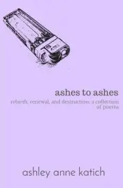 ashes to ashes: rebirth, renewal, destruction: a collection of poems by Ashley A