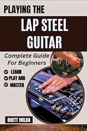 PLAYING THE LAP STEEL GUITAR Complete Guide For Beginners: Unlock The Secrets Of Slide Technique, Explore Tuning Methods, Chords Progressions, Music Theory, And Master Songs With Ease