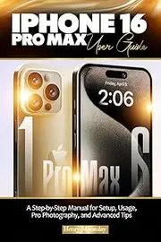 IPHONE 16 PRO MAX USER GUIDE: A Step-by-Step Manual for Setup, Usage, Pro Photography, and Advanced Tips