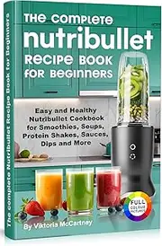 The Complete Nutribullet Recipe Book for Beginners: Easy and Healthy Nutribullet Cookbook for Smoothies, Soups, Protein Shakes, Sauces, Dips and More.