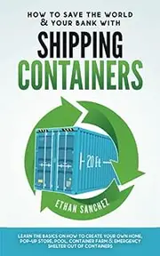 How To Save The World & Your Bank with Shipping Containers: Learn The Basics On How to Create Your Own Home, Pop-Up Store, Pool, Container Farm & Emergency Shelter Out Of Containers