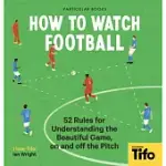 HOW TO WATCH FOOTBALL: 52 RULES FOR UNDERSTANDING THE BEAUTIFUL GAME, ON AND OFF THE PITCH