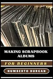 MAKING SCRAPBOOK ALBUMS FOR BEGINNERS: Step-By-Step Guide To Techniques, Tips, Creative Ideas For Crafting Unique Keepsake Memories, Personalized Photo Layouts, And Handmade Decorative Pages