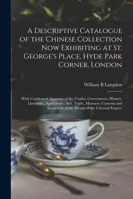 A Descriptive Catalogue of the Chinese Collection Now Exhibiting at St. George’’s Place, Hyde Park Corner, London: With Condensed Accounts of the Geniu