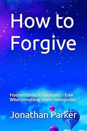 How to Forgive: Freedom through Forgiveness - Even When Something Seems Unforgivable