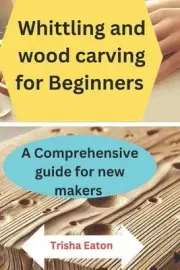 Whittling and wood carving for Beginners: A Comprehensive guide for new makers b