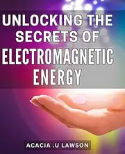 Unlocking the Secrets of Electromagnetic Energy.: Discover the Power of Electromagnetic Energy with Proven Techniques for a Healthier Life.