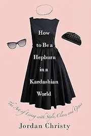 How To Be A Hepburn In A Kardashian World: The Art of Living with Style, Class, and Grace