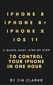 IPHONE 8/8+, IPHONE X AND iOS11: A QUICK. EASY. STEP BY STEP CONTROL YOUR IPHONE IN ONE HOUR