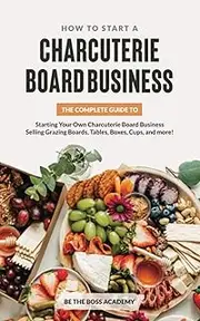 How to Start a Charcuterie Board Business: The Complete Guide to Starting Your Own Charcuterie Board Business Selling Grazing Boards, Tables, Boxes, Cups and more!