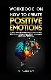Workbook On How To Create Positive Emotions: Eliminate negative thinking, Banish Stress, Boost Emotional Intelligence and Unveil Your Full Potential