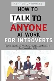 How To Talk To Anyone At Work For Introverts: "Banish Your Social Anxiety And Building Confidence In Communication Skills.": Better Small Talk: How You Can Talk To Anyone: How To Talk To Anyone