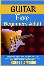 Guitar For Beginners Adult: A Comprehensive Guide To Learn, Master The Basics, Teach Yourself How To Play Guitar Instrument From Scratch, Read Music Theory, Technique And Much More