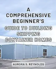A Comprehensive Beginner's Guide to Building Shipping Container Homes: The Ultimate Step-by-Step Manual to-Construct an Affordable and Eco-Conscious Shipping-Container-Home