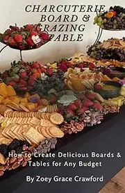 Charcuterie Board and Grazing Table: How to Create Delicious Boards and Tables for Any Budget