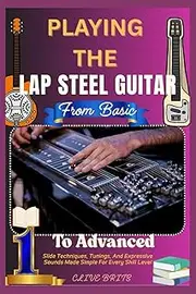 Playing The Lap Steel Guitar: From Basic To Advanced: Slide Techniques, Tunings, And Expressive Sounds Made Simple For Every Skill Level