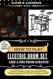 HOW TO PLAY ELECTRIC DRUM SET LIKE A PRO FROM SCRATCH: Essential Techniques, Expert Tips, And Step-By-Step Guidance For Beginners To Play With Confidence And Skill