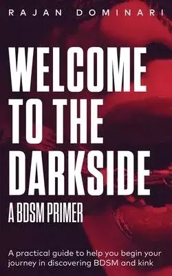 Welcome to the Darkside - A BDSM Primer: A Practical Guide to Help You Begin Your Journey in Discovering BDSM and Kink