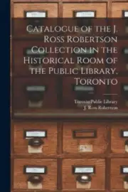 Catalogue of the J. Ross Robertson Collection in the Historical Room of the