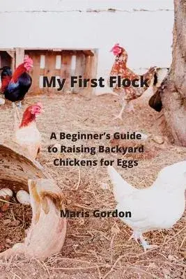 My First Flock: A Beginner’s Guide to Raising Backyard Chickens for Eggs