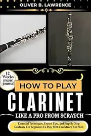 HOW TO PLAY CLARINET LIKE A PRO FROM SCRATCH: Essential Techniques, Expert Tips, And Step-By-Step Guidance For Beginners To Play With Confidence And Skill