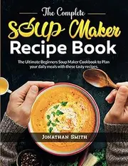 The Complete Soup Maker Recipe Book: The Ultimate Beginners Soup Maker Cookbook to Plan your daily meals with these tasty recipes