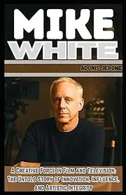 MIKE WHITE: A Creative Force in Film and Television: The Untold Story of Innovation, Influence, and Artistic Integrity