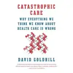 CATASTROPHIC CARE: WHY EVERYTHING WE THINK WE KNOW ABOUT HEALTH CARE IS WRONG