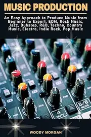 Music Production: An Easy Approach to Produce Music from Beginner to Expert - EDM, Rock Music, Jazz, Dubstep, R&B, Techno, Country Music, Electro, Indie Rock, Pop Music