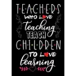 TEACHERS WHO LOVE TEACHING TEACH CHILDREN TO LOVE LEARNING TEACHER JOURNAL TEACHER NOTEBOOK: TEACHER APPRECIATION GIFT, INSPIRATIONAL TEACHER’’S NOTEBO