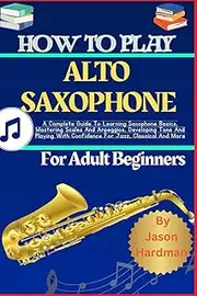 How To Play ALTO SAXOPHONE For Adult Beginners: A Complete Guide To Learning Saxophone Basics, Mastering Scales And Arpeggios, Developing Tone And Playing With Confidence For Jazz, Classical And More
