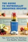 The Guide To Nutribullet Smoothie Recipes: Tips And Tricks For Delicious And Hea