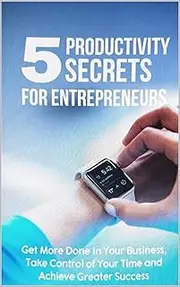 5 Productivity Secrets for Entrepreneurs Get more done and take control of your time achieve Greater success