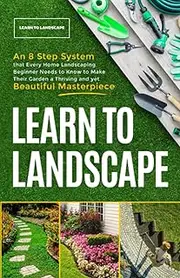 Learn to Landscape: An 8 Step System that Every Home Landscaping Beginner Needs to Know to Make Their Garden a Thriving and Yet Beautiful Masterpiece
