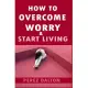 How to Overcome Worry & Start Living: Smart Ways to Deal with Negative Persistent Thoughts, Relieve Anxiety, Gain Confidence, & Live Stress-Free Life
