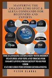 MASTERING THE AMAZON ECHO SPOT & ALEXA COMMANDS FOR BEGINNERS AND EXPERTS: THE ULTIMATE COMPANION WITH HIDDEN FEATURES AND TIPS AND TRICKS FOR SMART LIVING FROM SETUP TO SUPER USER