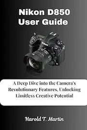 Nikon D850 User Guide: A Deep Dive into the Camera's Revolutionary Features, Unlocking Limitless Creative Potential