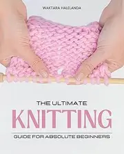 The Ultimate Knitting Guide for Absolute Beginners: Master Essential Stitches Patterns and Techniques to Create Beautiful Knitted Items