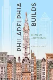 Philadelphia Builds: Essays on Architecture by Michael J. Lewis