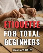 Etiquette For Total Beginners: Mastering Basic Manners: your ultimate guide to proper decorum and social graces for newcomers.