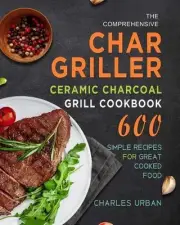 Comprehensive Char-griller Ceramic Charcoal Grill Cookbook: 600 Simple Recipes f