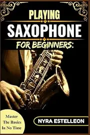 PLAYING SAXOPHONE FOR BEGINNERS: MASTER THE BASICS IN NO TIME: Everything You Need to Know to Start Playing the Saxophone with Confidence – No Music Reading Required