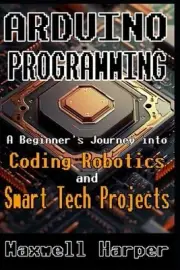 Arduino Programming A Beginner's Journey into Coding, Robotics, and Smart Tech P